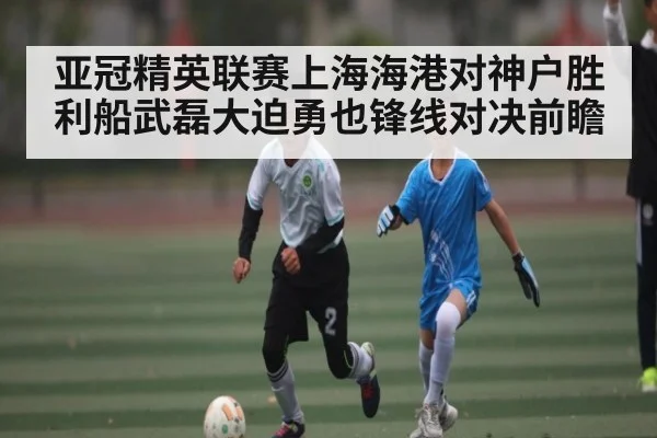 亚冠精英联赛上海海港对神户胜利船武磊大迫勇也锋线对决前瞻