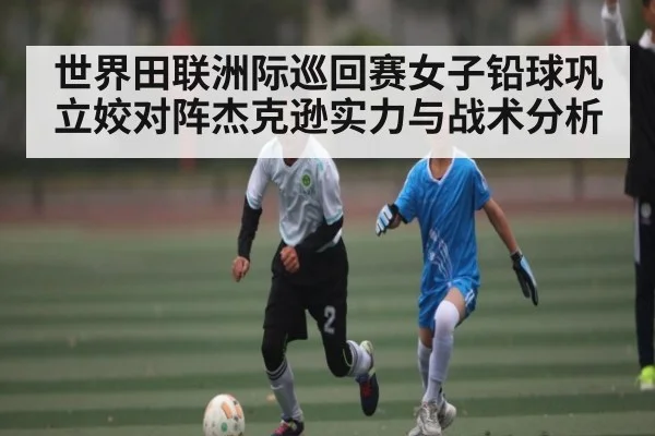 世界田联洲际巡回赛女子铅球巩立姣对阵杰克逊实力与战术分析